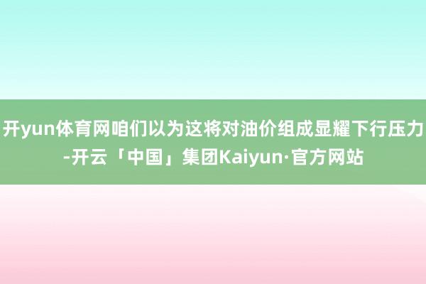 开yun体育网咱们以为这将对油价组成显耀下行压力-开云「中国」集团Kaiyun·官方网站