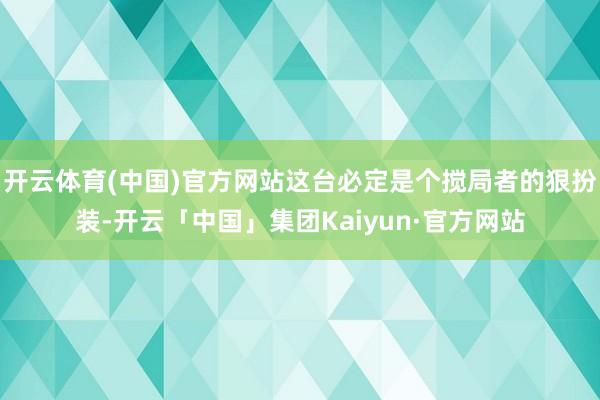 开云体育(中国)官方网站这台必定是个搅局者的狠扮装-开云「中国」集团Kaiyun·官方网站