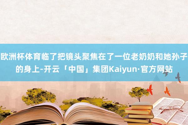 欧洲杯体育临了把镜头聚焦在了一位老奶奶和她孙子的身上-开云「中国」集团Kaiyun·官方网站