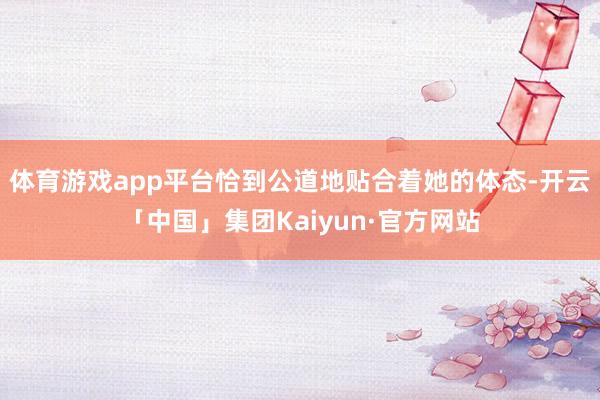 体育游戏app平台恰到公道地贴合着她的体态-开云「中国」集团Kaiyun·官方网站