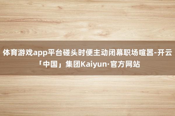 体育游戏app平台碰头时便主动闭幕职场喧嚣-开云「中国」集团Kaiyun·官方网站