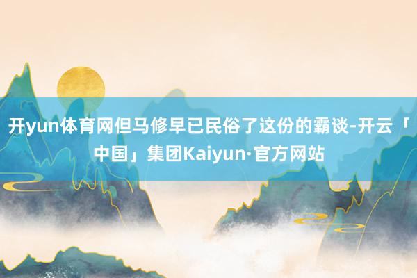 开yun体育网但马修早已民俗了这份的霸谈-开云「中国」集团Kaiyun·官方网站