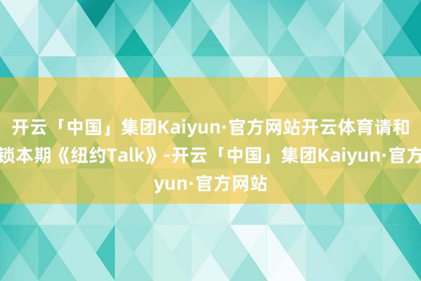 开云「中国」集团Kaiyun·官方网站开云体育请和顺解锁本期《纽约Talk》-开云「中国」集团Kaiyun·官方网站