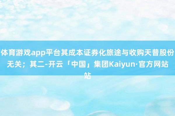 体育游戏app平台其成本证券化旅途与收购天普股份无关;其二-开云「中国」集团Kaiyun·官方网站