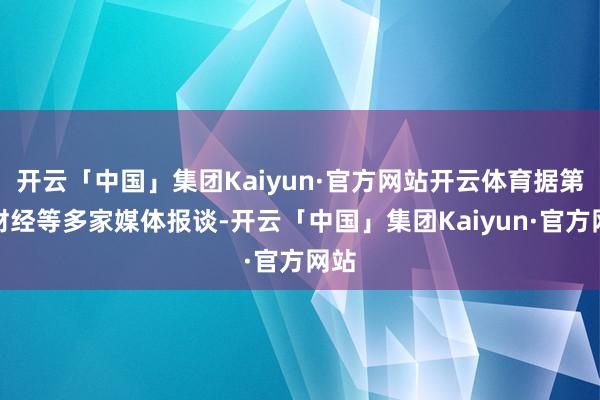 开云「中国」集团Kaiyun·官方网站开云体育据第一财经等多家媒体报谈-开云「中国」集团Kaiyun·官方网站