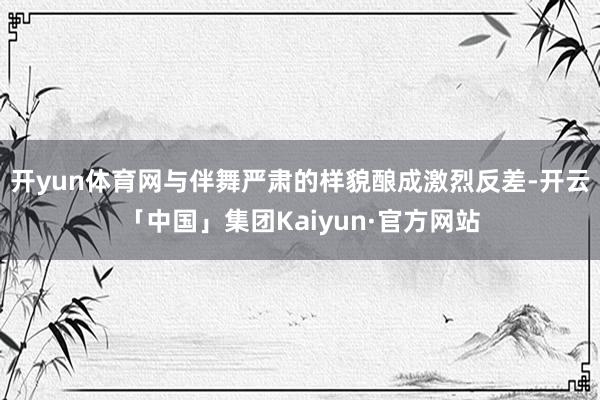 开yun体育网与伴舞严肃的样貌酿成激烈反差-开云「中国」集团Kaiyun·官方网站