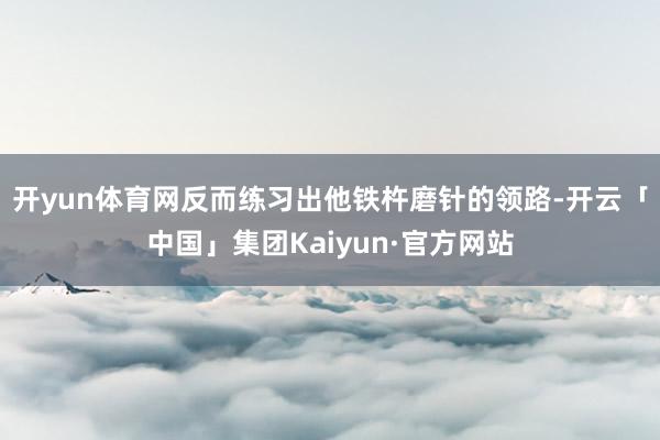 开yun体育网反而练习出他铁杵磨针的领路-开云「中国」集团Kaiyun·官方网站