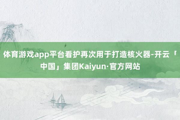 体育游戏app平台看护再次用于打造核火器-开云「中国」集团Kaiyun·官方网站