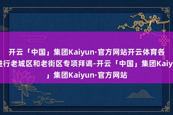 开云「中国」集团Kaiyun·官方网站开云体育各地正在加速进行老城区和老街区专项拜谒-开云「中国」集团Kaiyun·官方网站