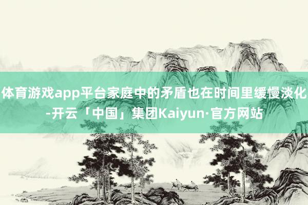 体育游戏app平台家庭中的矛盾也在时间里缓慢淡化-开云「中国」集团Kaiyun·官方网站
