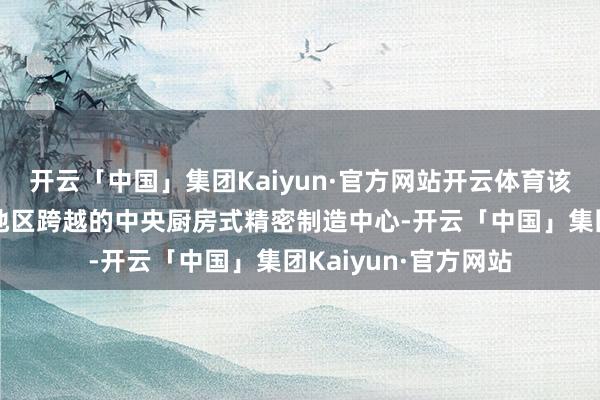 开云「中国」集团Kaiyun·官方网站开云体育该基地通过布局华北地区跨越的中央厨房式精密制造中心-开云「中国」集团Kaiyun·官方网站
