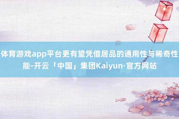 体育游戏app平台更有望凭借居品的通用性与稀奇性能-开云「中国」集团Kaiyun·官方网站