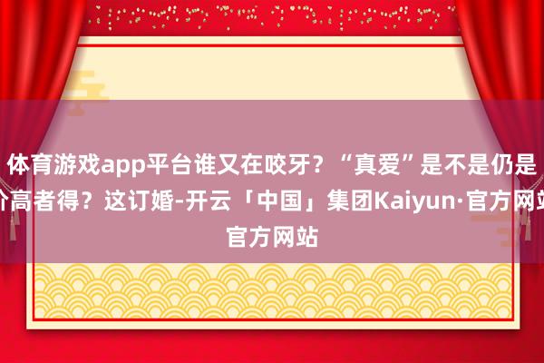 体育游戏app平台谁又在咬牙？“真爱”是不是仍是价高者得？这订婚-开云「中国」集团Kaiyun·官方网站