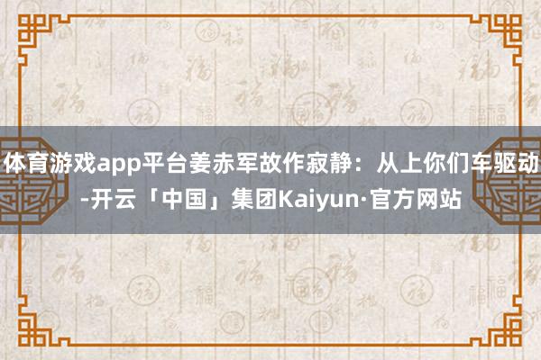 体育游戏app平台姜赤军故作寂静：从上你们车驱动-开云「中国」集团Kaiyun·官方网站