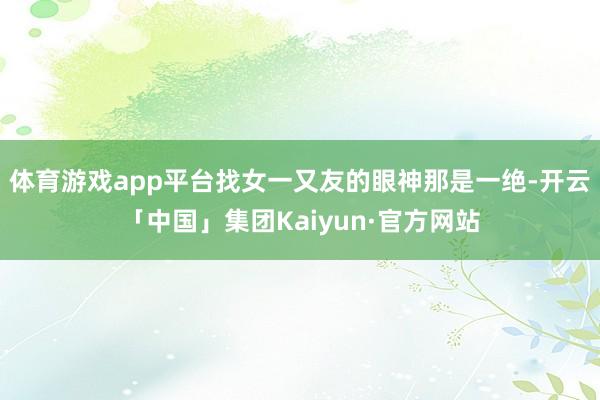 体育游戏app平台找女一又友的眼神那是一绝-开云「中国」集团Kaiyun·官方网站