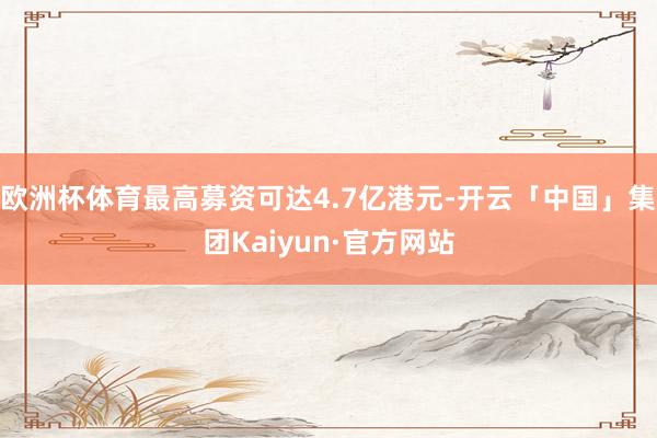 欧洲杯体育最高募资可达4.7亿港元-开云「中国」集团Kaiyun·官方网站