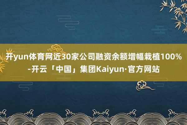 开yun体育网近30家公司融资余额增幅栽植100%-开云「中国」集团Kaiyun·官方网站