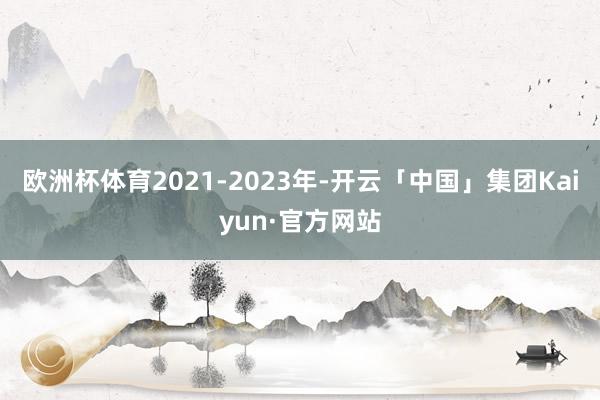 欧洲杯体育　　2021-2023年-开云「中国」集团Kaiyun·官方网站
