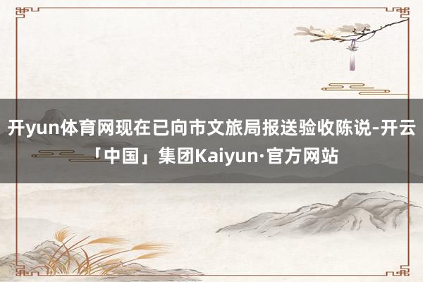 开yun体育网现在已向市文旅局报送验收陈说-开云「中国」集团Kaiyun·官方网站