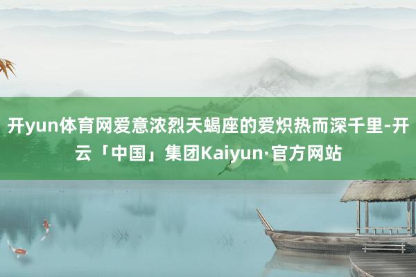 开yun体育网爱意浓烈天蝎座的爱炽热而深千里-开云「中国」集团Kaiyun·官方网站