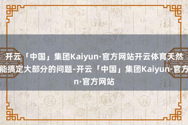 开云「中国」集团Kaiyun·官方网站开云体育天然财富能搞定大部分的问题-开云「中国」集团Kaiyun·官方网站