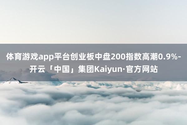 体育游戏app平台创业板中盘200指数高潮0.9%-开云「中国」集团Kaiyun·官方网站