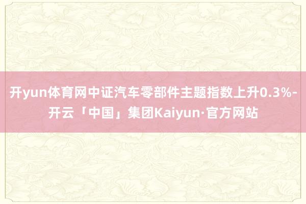 开yun体育网中证汽车零部件主题指数上升0.3%-开云「中国」集团Kaiyun·官方网站