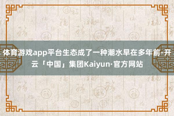 体育游戏app平台生态成了一种潮水早在多年前-开云「中国」集团Kaiyun·官方网站