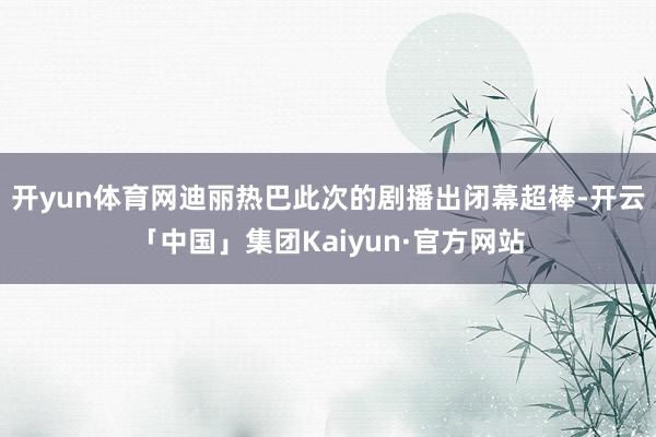 开yun体育网迪丽热巴此次的剧播出闭幕超棒-开云「中国」集团Kaiyun·官方网站