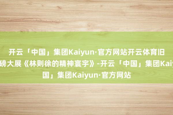 开云「中国」集团Kaiyun·官方网站开云体育旧年再度推出重磅大展《林则徐的精神寰宇》-开云「中国」集团Kaiyun·官方网站