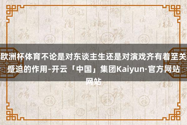 欧洲杯体育不论是对东谈主生还是对演戏齐有着至关蹙迫的作用-开云「中国」集团Kaiyun·官方网站
