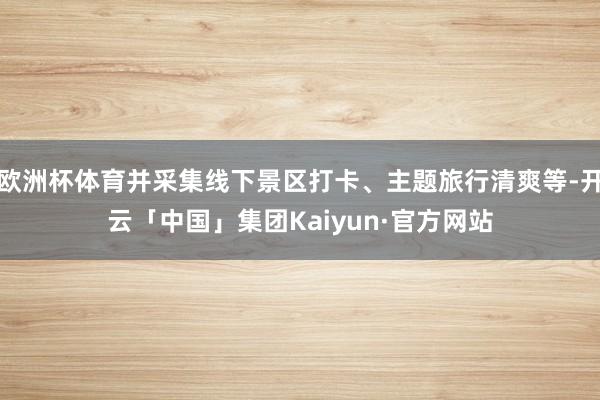 欧洲杯体育并采集线下景区打卡、主题旅行清爽等-开云「中国」集团Kaiyun·官方网站