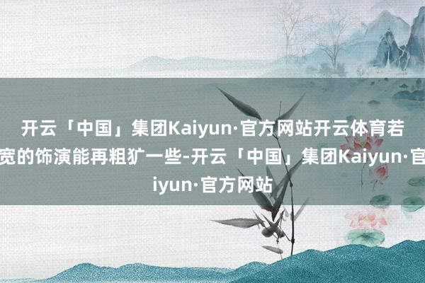 开云「中国」集团Kaiyun·官方网站开云体育若是刘海宽的饰演能再粗犷一些-开云「中国」集团Kaiyun·官方网站