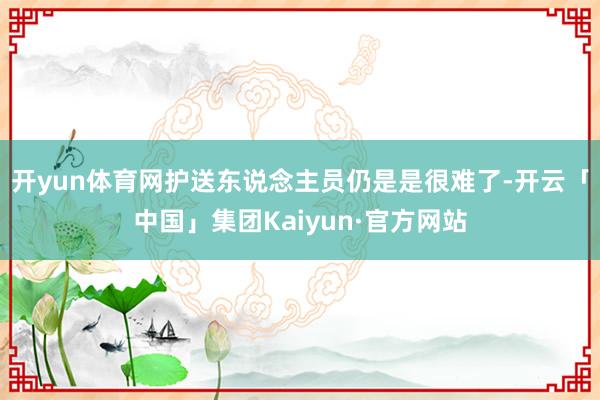 开yun体育网护送东说念主员仍是是很难了-开云「中国」集团Kaiyun·官方网站