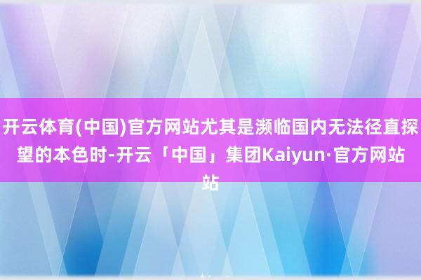 开云体育(中国)官方网站尤其是濒临国内无法径直探望的本色时-开云「中国」集团Kaiyun·官方网站