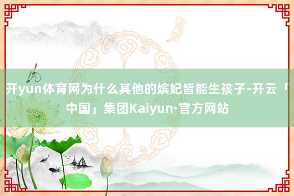 开yun体育网为什么其他的嫔妃皆能生孩子-开云「中国」集团Kaiyun·官方网站