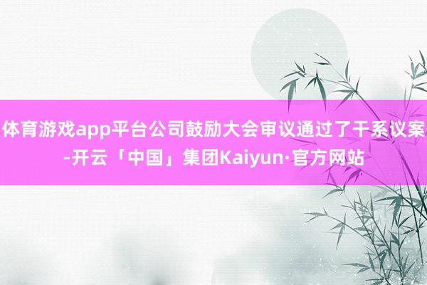 体育游戏app平台公司鼓励大会审议通过了干系议案-开云「中国」集团Kaiyun·官方网站