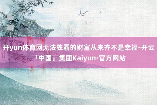 开yun体育网无法独霸的财富从来齐不是幸福-开云「中国」集团Kaiyun·官方网站