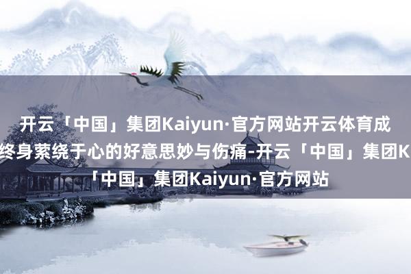 开云「中国」集团Kaiyun·官方网站开云体育成了她一字不提却终身萦绕于心的好意思妙与伤痛-开云「中国」集团Kaiyun·官方网站