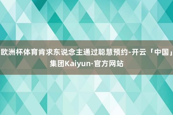 欧洲杯体育肯求东说念主通过聪慧预约-开云「中国」集团Kaiyun·官方网站