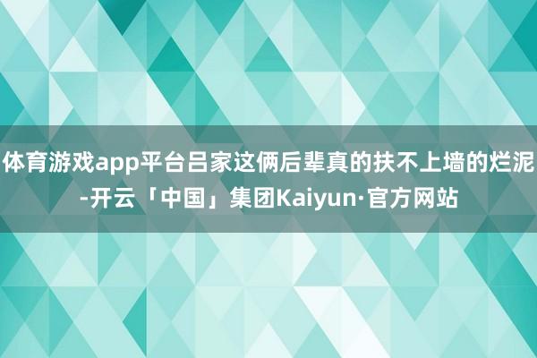 体育游戏app平台吕家这俩后辈真的扶不上墙的烂泥-开云「中国」集团Kaiyun·官方网站