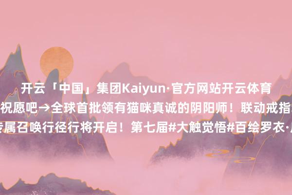 开云「中国」集团Kaiyun·官方网站开云体育快来收货属于你的运势祝愿吧→全球首批领有猫咪真诚的阴阳师！联动戒指SSR夏目&猫真诚专属召唤行径行将开启！第七届#大触觉悟#百绘罗衣·皮肤狡计大赛作品推选传话第九弹！「阴阳师友东谈主偕行版块创作引发计算」现已开启！丰厚现款奖励与雅致邻近好礼送上→-开云「中国」集团Kaiyun·官方网站