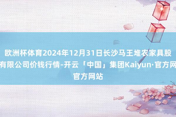 欧洲杯体育2024年12月31日长沙马王堆农家具股份有限公司价钱行情-开云「中国」集团Kaiyun·官方网站