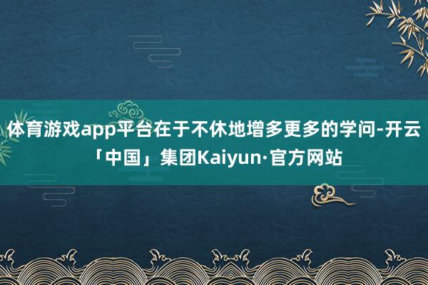 体育游戏app平台在于不休地增多更多的学问-开云「中国」集团Kaiyun·官方网站