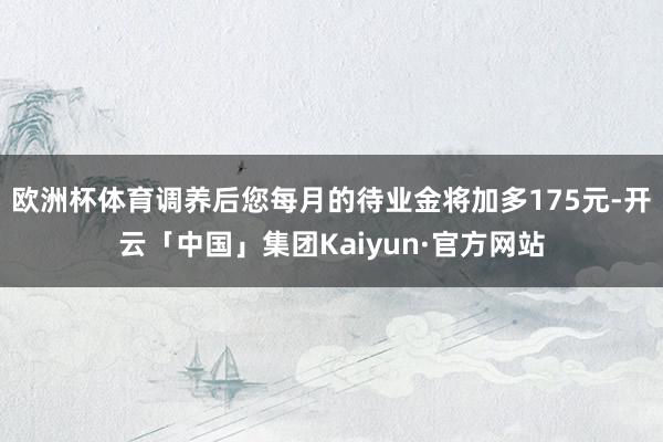 欧洲杯体育调养后您每月的待业金将加多175元-开云「中国」集团Kaiyun·官方网站