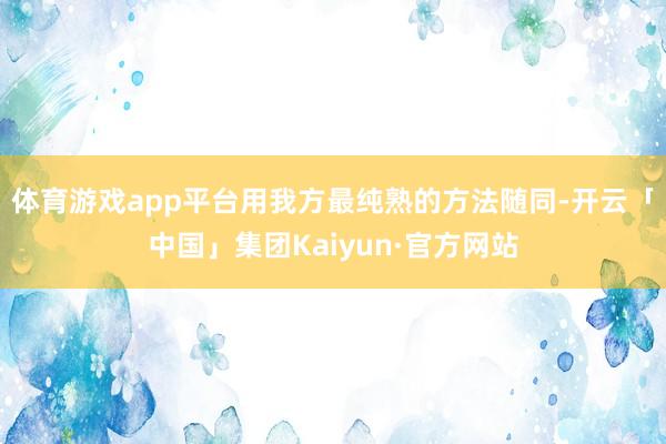 体育游戏app平台用我方最纯熟的方法随同-开云「中国」集团Kaiyun·官方网站