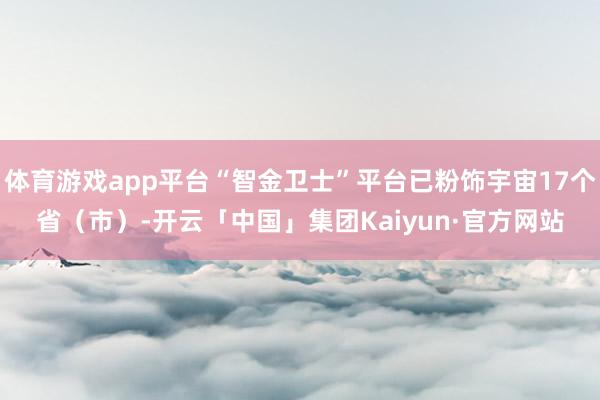 体育游戏app平台“智金卫士”平台已粉饰宇宙17个省(市)-开云「中国」集团Kaiyun·官方网站