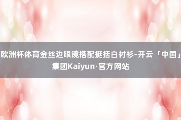 欧洲杯体育金丝边眼镜搭配挺括白衬衫-开云「中国」集团Kaiyun·官方网站
