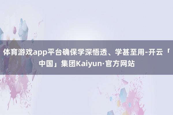 体育游戏app平台确保学深悟透、学甚至用-开云「中国」集团Kaiyun·官方网站