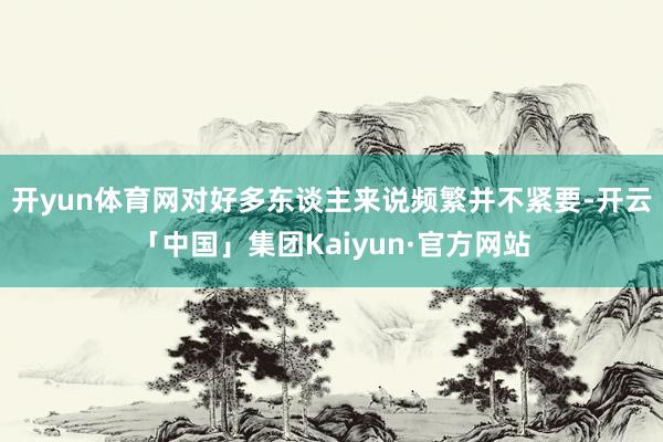 开yun体育网对好多东谈主来说频繁并不紧要-开云「中国」集团Kaiyun·官方网站